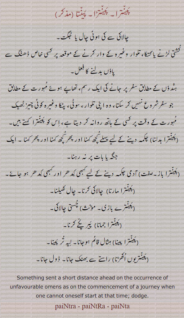 
پینترا,پینتڑا,پینتا ,,paintra, ਪੈਂਤਰਾ, PaintRa, ਪੈਂਤੜਾ, painta,ਪੈਂਤਾ, sent a short distance ahead on occurrence of unfavourable omens as on commencement of a journey when one cannot oneself start at thet time. dodge. چالاکی سے چال یا جگت۔ کشتی لڑنے یا گتکا۔ تلوار وغیرہ کے وار کا خاص ڈھنگ۔ پاؤں بدلنے کا عل۔ ہندو کے سفر پر جانے کی رسم۔ چال کھیلنا۔ چالاکی کرنا۔ پیر پکے کرنا۔ڈول جانا۔ راستے سے بھٹک جانا۔ لیہ تر پینا۔چستی چالاکی۔ 


