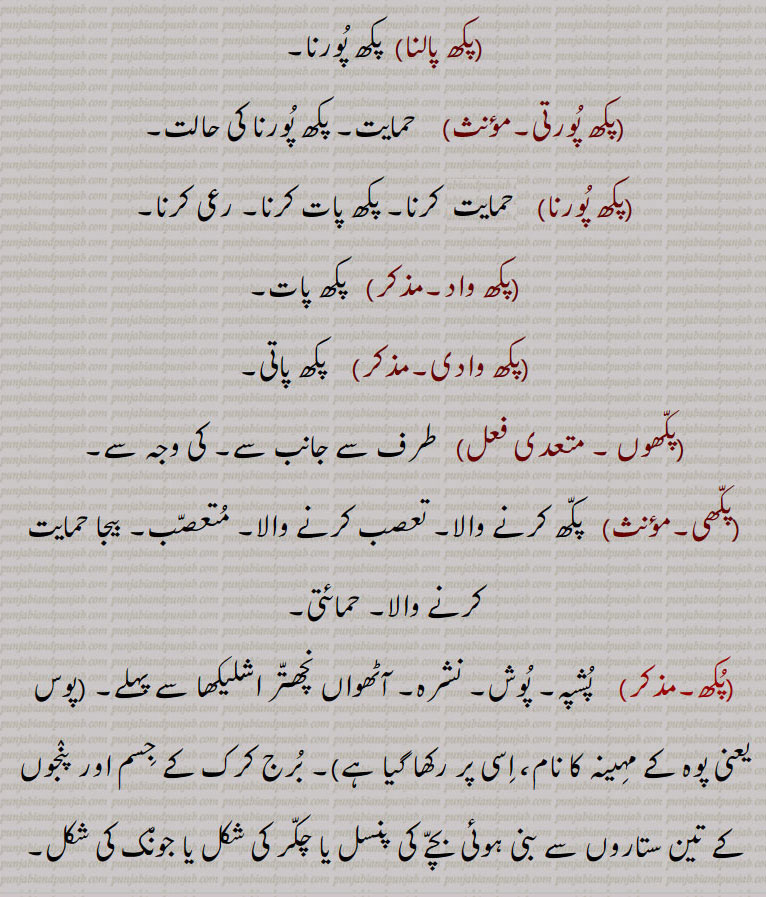  پکش۔ پکھش، پاسا۔ طرف۔ حمایت۔ رعائت۔ دھڑا۔ وکھیا۔ چاند کا آدھا مہینہ یکم دے پنیا یا مسیا تک۔ پکھواڑا۔ چاند کے دو برابر حصے۔ پکھ پات۔ طرفداری۔ پکھ باد۔ پکھ پواس۔ رعی۔ لحاظ۔ پکھ بازی۔ تعصب۔ طرفدار۔ پکھ پات کرنے والا۔ پکھ پورنا۔ کی وجہ سے۔ متعصب۔ بیجا حمایت۔حمائتی۔ پشپہ۔ پوش۔ نشرہ۔ آٹھواں نچھتر اشلیکھا سے پہلے۔ برج کرک کے پنجوں کے تین ستارے۔