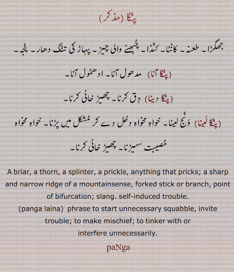 briar. thron. splinter. prickle. pricks. sharp marrow ridge. of mountainsense. forked. stick branch point of bifurxation. slang. self induced trouble. invite trouble. mischief,  پنگا ,panga,,پنگا آنا, پنگا دینا,  پنگا لینا  ,ਪੰਗਾ , panga laina,  ਪੰਗਾ ਲੈਣਾ ,جھگڑا۔ طعنہ۔ کنڈا۔ چبھنے والی شیز۔ پہاڑ کی تنگ دھار۔ پنجہ۔ مدھول۔ادھمول آنا۔ دق کرنا۔ چھیڑ خانی۔ ونج لینا۔ خواہ مخواہ دخل ۔ خواہ مخواہ مصیبت سہیڑنا۔ چھیڑ خانی کرنا۔
