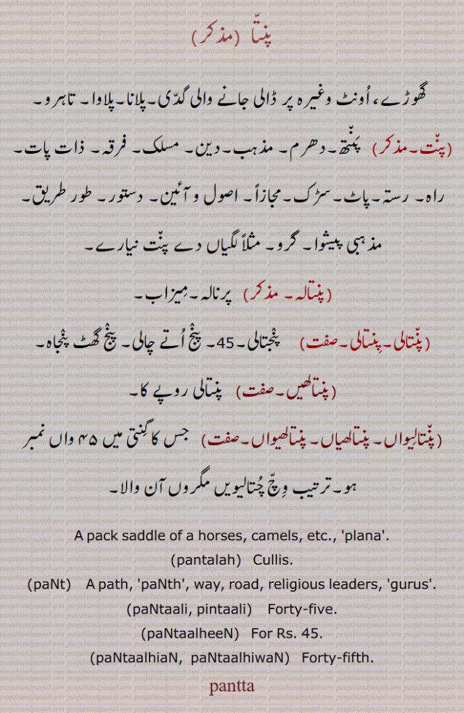      پنتا ,پلانا, پلاوا, تاہرو, پنت, پنتالہ, پنتالی,  پنجتالی,45 ,  پنج اتے چالی, پنج گھٹ پنجاہ, پنتالھیں, پنتالیواں, پنتالھیاں, پنتالھیواں, چتالیویں مگروں آن والا,ਪਨੱਤਾ,saddle, plana, paNt, a path, paNtaali, pintaali, ਪੰਤਾਲ਼ੀ , Forty-five,paNtaalheeN, ਪੰਤਾਲ੍ਹੀਂ ,paNtaalhiaN,  paNtaalhiwaN, ਪੰਤਾਲ੍ਹੀ ਆਂ  ,ਪੰਤਾਲ੍ਹੀ ਵਾਂ ,  Forty-fifth, pantta,  pack. saddle of horses. camels. plana. cullis. path. panth. way. road. religious leaders. gurus. forty five. forty fifth. 45، گھوڑے اونٹ پر ڈالنے والی گدی۔ پلانا۔ پلاوا۔ تاہرو۔ پنتھ۔ دھرم۔ مذہب۔ دین۔ مسلک۔ فرقہ۔ ذات پات۔ راہ رستہ پاٹ سڑک اصول آئین۔ دستور۔ طور طریقہ۔ مذہبی پیشوا۔ گرو۔ پرنالہ۔ میزاب۔ 