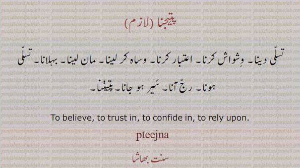  ਪਤੀਜ, pateej,patij, pateejna,ਪਤੀਜਣਾ,patijna۔
believe. to trust. to confide in. to rely upon. pteejna. ptijna. patijna. تسلی دینا۔ وشواش کرنا۔ اعتبار۔ کرنا۔ وساہ کرنا۔ مان لینا۔ بہلانا۔ تسلی ہونا۔ رج آنا۔ سیر ہو جانا۔ پتیننا۔