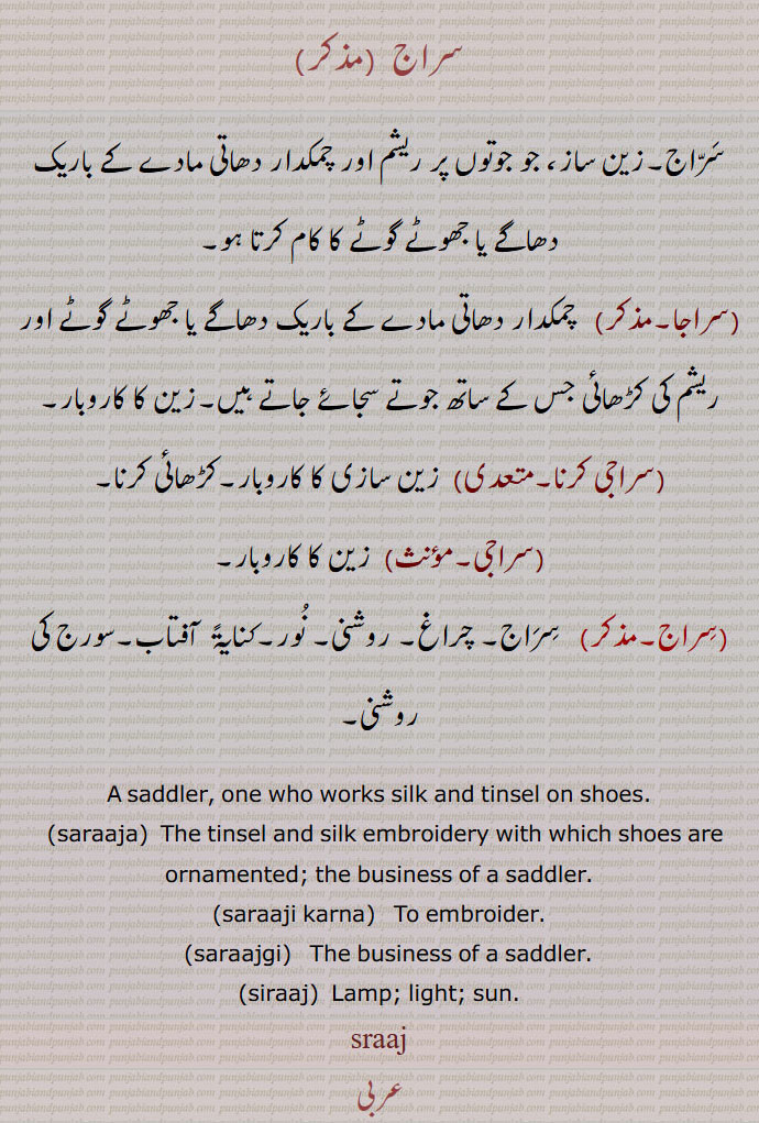     سراج ,زین ساز,سراجا,سراجی کرنا,سراجی,زین کا کاروبار, نور, saddler,saraaja,saraaji karna,saraajgi,siraaj,  Lamp; light; tinsel and silk embroidery with shich shoes are ornamented. business of  saddler. embroider. sun, ,sraaj, ਸਰਾਜ, saraaja,  ਸਰਾਜਾ,saraajgi,  ਸਰਾਜਗੀ, جو جوتوں پر ریشم اور چمکدار دھاتی مادے کے باریک دھاگے یا جھوٹے گوٹے کا کام کرتا ہے۔ ریشم کی کڑھائی کے ساتھ جوتے سجائے۔ زین کا کاروبار۔ کرھائی کرنا۔ زین سازی۔ چراغ۔ روشنی۔ نور۔ آفتاب۔ سورج کی روشنی۔
