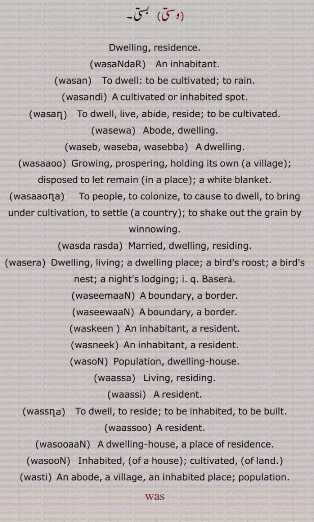Dwelling, residence,wasaNdaR,   An inhabitant., wasan, wasandi, wasan, wasewa, waseb, waseba, wasebba, wasaaoo, wasaaona, wasda rasda, wasera, waseemaaN, waseewaaN, waskeen ,wasneek, wasoN,  waassa, waassi, wassna, waassoo, wasooaaN, wasooN, wasti, was,  ਵਸ ,ਵਸੇਬਾ, ਵਵੇੱਬਾ , ,ਵਸੰਦਡ਼ ,  ਵਸਨ ,  ਵਸਾਊ , ਵਸਾਉਣਾ , ਵਸਦਾਰਸਦਾ , ਵਸੇਬਾ , ਵਵੇੱਬਾ, ਵਸੇਰਾ,  ਵਸੀਮਾਂ , ਵਸੀਵਾਂ, ਵਸਕੀਨ, ਵਸਣੀਕ ,ਵਸੋਂ , ਵਾੱਸਾ , ਵਾੱਸੀ , ਵੱਸਣਾ , ਵਾੱਸੂ , ਵਸੂਆਂ , ਵਸੂੰ ,, ਵਸਤੀ ,
