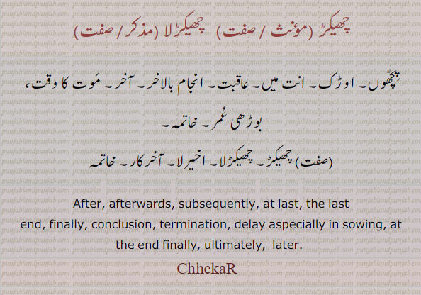 ChekaR،چھیکڑ ,چھیکڑلا,ChhekaR,ਛੇਕਡ਼,after. afterwards. subsequently. at last. last end. finally. conclusion. termination. delay. aspecially in sowing. at the end finally. ultimately later.پچھوں۔ اوڑک۔ انت۔ عاقبیت۔ انجام بالاخر۔ آخر۔ موت کا وقت۔ بوڑھی عمر۔ خاتمہ۔ آخیرلا۔ آخر کار۔ 