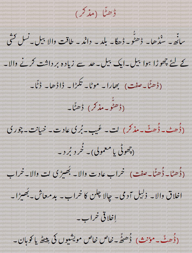 ڈھٹا ,سانھ۔ سنڈھا۔ ڈھٹو۔ڈھگا۔ بلد۔ داند۔ طاقت والا بیل۔نسل کشی کے لٸے چھوڑا ہوا بیل۔ایک بیل۔حد سے زیادہ برداشت کرنے والا,ڈھٹا,بھارا۔ موٹا۔ تکڑا۔ ڈاڈھا۔ ڈٹا,ڈھٹو, ڈھٹا,ڈھٹ۔ڈھٹ, لت۔ عیب۔بری عادت۔ خیانت۔چوری (چھوٹی یا معمولی)۔ خرد برد,ڈھٹا۔ڈھٹا,خراب عادت والا۔ بھیڑی لت والا۔خراب اخلاق والا۔ ذلیل آدمی۔ چالا چلن کا خراب,بدمعاش۔بھیڑا۔ اخلاقی خراب,ڈھٹ, ڈھٹھ۔خاص خاص مویشیوں کی پیٹھ یا کوہان,ڈھٹ,  گھالا مالا کرنے والا۔غبن۔ خیانت,ڈھٹا,  گھالا مالا کرنے والا۔ چھوٹی یا معمولی چیزوں کی چوری کرنے والا، چور۔