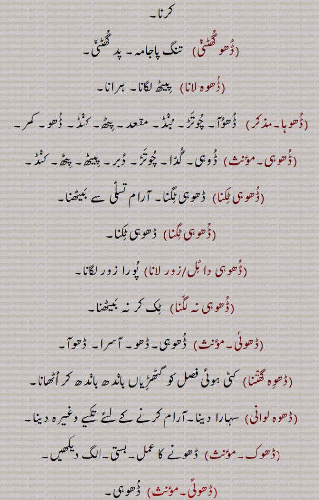ہٹا دینا وغیرہ, ڈھوہنا,بھیڑنا۔ بند کرنا (دروازہ)۔ پاس لانا۔ قریب لانا۔ نزدیک آنے دینا,ڈھوہو, باربردار,ڈھوہے,  اٹھا کر لائے,ڈھوہسیاں, ڈھونا سے,ڈھوہیندا,ڈھوہنا سے,ڈھو,  ڈھونا سے۔ دھو,ڈھوونا,  دھونا۔ نہانا,ڈھو, ڈھونا سے,ڈھو, ڈھائی۔ اڑھائی,ڈھوگنا,ڈھائی گنا۔ ڈھونا,ڈھونا,  ڈھائی گنا۔ ڈھو گنا,ڈھونا,   ڈھائی (اڑھائی) کا پہاڑا,ڈھونا,  ڈھانا,ڈھو,  ڈھو,ڈھو۔ڈھوہ۔ڈھوہ,  ڈھوئیا۔ پٹھ۔ کنڈ,ڈھوہ کھلا کرنا۔ڈھوہا کھلا رکھنا, ساری واہ لانا۔ پوری ہمت خرچ کرنا,ڈھو گھٹنی,   تنگ پاجامہ۔ پد گھٹنی,ڈھوہ لانا,   پیٹھ لگانا۔ ہرانا,ڈھوہا,  ڈھوآ۔ چوتڑ۔ بنڈ۔ مقعد۔ پٹھ۔ کنڈ۔ ڈھو۔ کمر,ڈھوہی, ڈوہی۔ گدا۔ چوتڑ۔ دبر۔ پیٹھ۔ پٹھ۔ کنڈ,ڈھوہی ٹکنا, ڈھوہی ٹگنا۔ آرام تسلی سے بیٹھنا,ڈھوہی ٹگنا,  ڈھوہی ٹکنا,