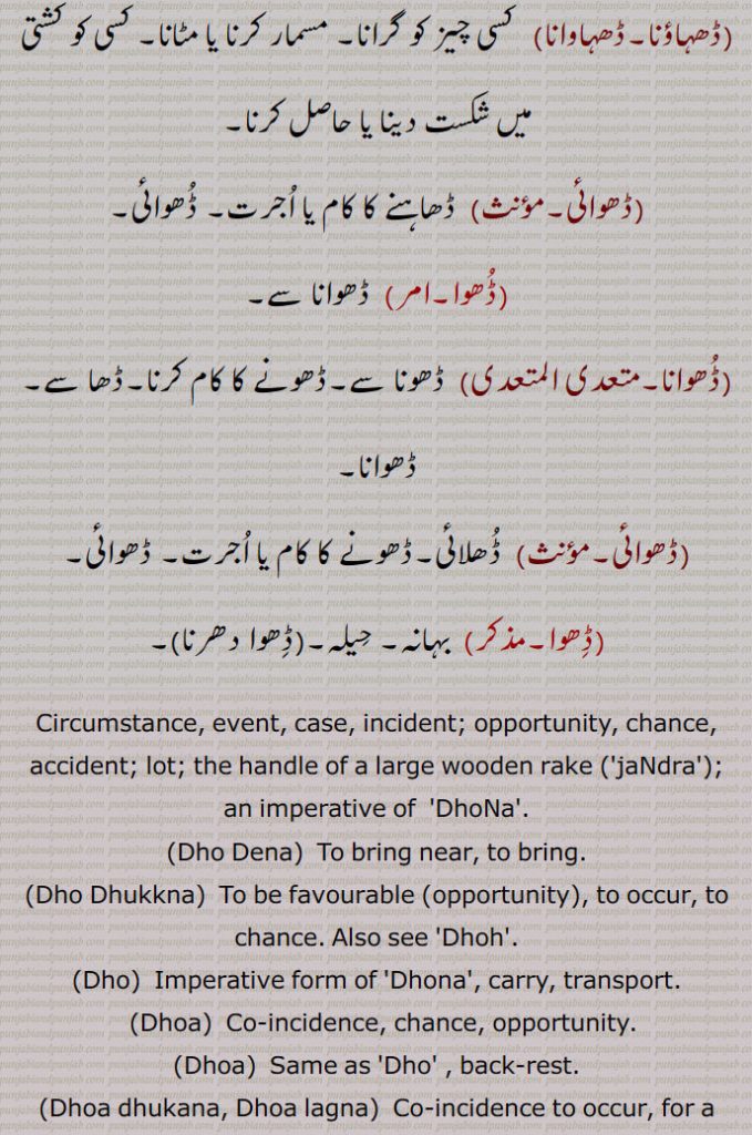 Circumstance, event, case, incident; opportunity, chance, accident; lot; the handle of a large wooden rake ('jaNdra'); an imperative of  'DhoNa'.,Dho Dena,  To bring near, to bring.,Dho Dhukkna, To be favourable (opportunity), to occur, to chance. Also see 'Dhoh'.,Dho,  Imperative form of 'Dhona', carry, transport.,Dhoa,  Co-incidence, chance, opportunity.,Dhoa,  Same as 'Dho' , back-rest.,Dhoa dhukana, Dhoa lagna,  Co-incidence to occur, for a chance to offer itself.,Dhoa,
