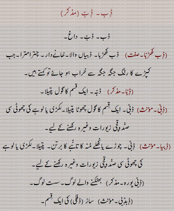 ڈب, داغ,ڈب کھڑبا,ڈبیاں والا۔خانےدار۔ چترامترا۔جب کپڑے کا رنگ جگہ جگہ سے خراب ہو جائے تو کہتے ہیں,ڈبا,  ڈبہ۔ ایک قسم کا گول پتیلا,ڈبی, ڈبی۔ ایک قسم کا گول چھوٹا پتیلا۔لکڑی یا لوہے کی چھوٹی سی صندوقچی زیورات وغیرہ رکھنے کے لیے,ڈبیا, ڈبی۔ چوڑے یا کھلے منہ کا تانبے کا برتن۔ پتیلا۔لکڑی یا لوہے کی چھوٹی سی صندوقچی زیورات وغیرہ رکھنے کے لیے,ڈبی پورہ۔,بھٹکنے والے لوگ۔سست لوگ,ڈبڈبی, ساز (ڈفلی) کی ایک قسم,