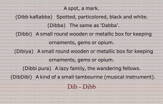 A spot, a mark.,Dibb kaRabba,   Spotted, particolored, black and white.,Dibba,   The same as 'Dabba'.,(Dibbi,   A small round wooden or metallic box for keeping ornaments, gems or opium., Dibiya,  A small round wooden or metallic box for keeping ornaments, gems or opium.,Dibbi pura,  A lazy family, the wandering fellows.,DibDibi, A kind of a small tambourine (musical instrument).,Dib - Dibb, A spot, a mark,Dibb kaRabba,Spotted, particolored,Dibba, ਡਿੱਬਾ ,Dibbi, ਡਿੱਬੀ, Dibiya, ਡਿਬੀਯਾ ,A small round wooden or metallic box for keeping ornaments, gems or opium, Dibbi pura, A lazy family, the wandering fellows, DibDibi, ਡਿਬਡਿਬੀ,Dib, Dibb,ਡਿਬ,Dabb,ਡਿੱਬ,ਡੱਬ