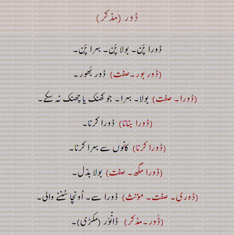 ڈور,ڈورا پن۔ بولا پن۔ بہرا پن,ڈور بور, ڈور بھور,ڈورا,  بولا۔ بہرا۔ جو کھنک یا چھنک نہ سکے۔,ڈورا بنانا,  ڈورا کرنا,ڈورا کرنا,  کانوں سے بہرا کرنا,ڈورا مگھ,  بولا بدل,ڈوری, ڈورا سے۔ اونچا سننے والی,ڈور,   ڈانور (مکڑی),ڈورا,  ڈوہرا، بڑی ڈوہری,ڈوری,  ڈوہری، حلوائی کی لکڑی کی ڈنڈی والی کٹوری,ڈورے لکھا گھڽنا,  سود پر روپیہ یا غلہ ادھار دینے پر اس کے عوض واپسی کے لیے دگنا تحریر کرا لینا,