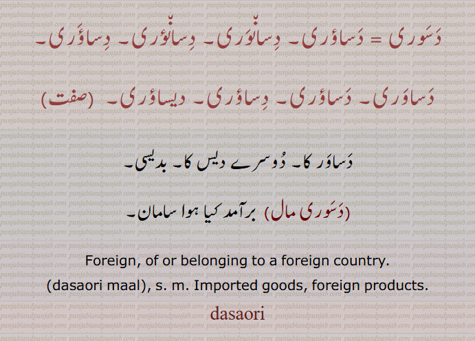 دسوری = دساؤری۔ دسانوری۔ دسانؤری۔  دساوری، دیساؤری۔ ، دساور کا۔ دُوسرے دیس کا۔ بدیسی، دسوری مال،  برآمد کیا ہوا سامان، Foreign, of or belonging to a foreign country.،dasaori maal, s. m. Imported goods, foreign products.dasaori، ਦੀਸਾਓਰੀ, ਦਸੌਰੀ