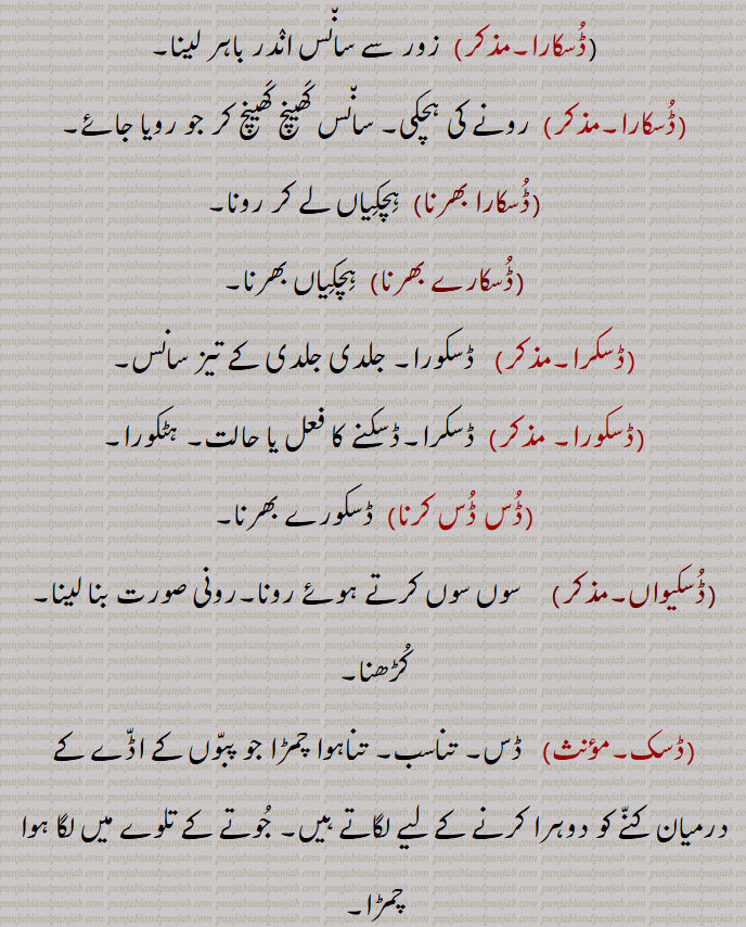 ,ڈُسکے بھرنا, ڈسکورہ بھرنا۔ ڈُسکنا,ڈُسکِیجنا, ڈسکورا بھرنا,ڈُسکارا,  زور سے سان٘س انٛدر باہر لینا,ڈُسکارا,  رونے کی ہچکی۔ سان٘س کَھینچ کَھینچ کر جو رویا جائے,ڈُسکارا بھرنا, ہِچکِیاں لے کر رونا,ڈُسکارے بھرنا,  ہِچکِیاں بھرنا,ڈسکرا,   ڈسکورا۔ جلدی جلدی کے تیز سانس,ڈسکورا,  ڈسکرا۔ڈسکنے کا فعل یا حالت۔ ہٹکورا,ڈُس ڈُس کرنا,ڈسکورے بھرنا,ڈُسکیواں,   سوں سوں کرتے ہوئے رونا۔رونی صورت بنا لینا۔کُڑھنا,ڈسک,  ڈس۔ تناسب۔ تناہوا چمڑا جو پبّوں کے اڈّے کے درمیان کنّے کو دوہرا کرنے کے لیے لگاتے ہیں۔ جُوتے کے تلوے میں لگا ہوا چمڑا