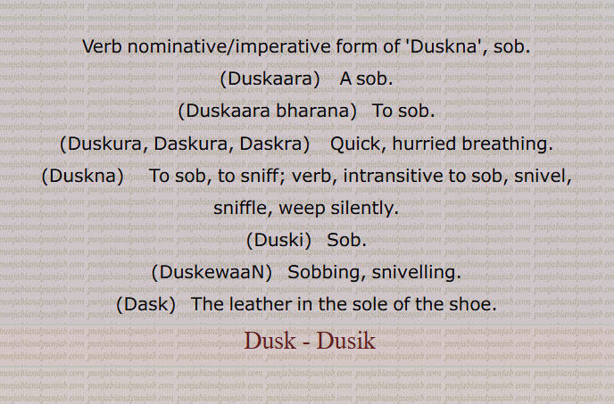 Verb nominative/imperative form of 'Duskna', sob.,  Duskaara,   A sob. ,Duskaara bharana,   To sob. ,Duskura, Daskura, Daskra,    Quick, hurried breathing. ,Duskna,     To sob, to sniff; verb, intransitive to sob, snivel, sniffle, weep silently., Duski,   Sob., DuskewaaN,   Sobbing, snivelling. ,Dask,  The leather in the sole of the shoe.,  Dusk, Dusik, Duskna, ਡੁਸਕਣਾ ,  ਡੁਸਕਾਰਾ,  ਡੁਸਕੋਰਾ,    ਡੁਸਕਣਾ,   ਡੁਸਕੀ,  ਡੁਸਕੇਵਾਂ, ਡੁਸਕ,  ਡੁਸਕਾ ,  ਡਸਕ,  