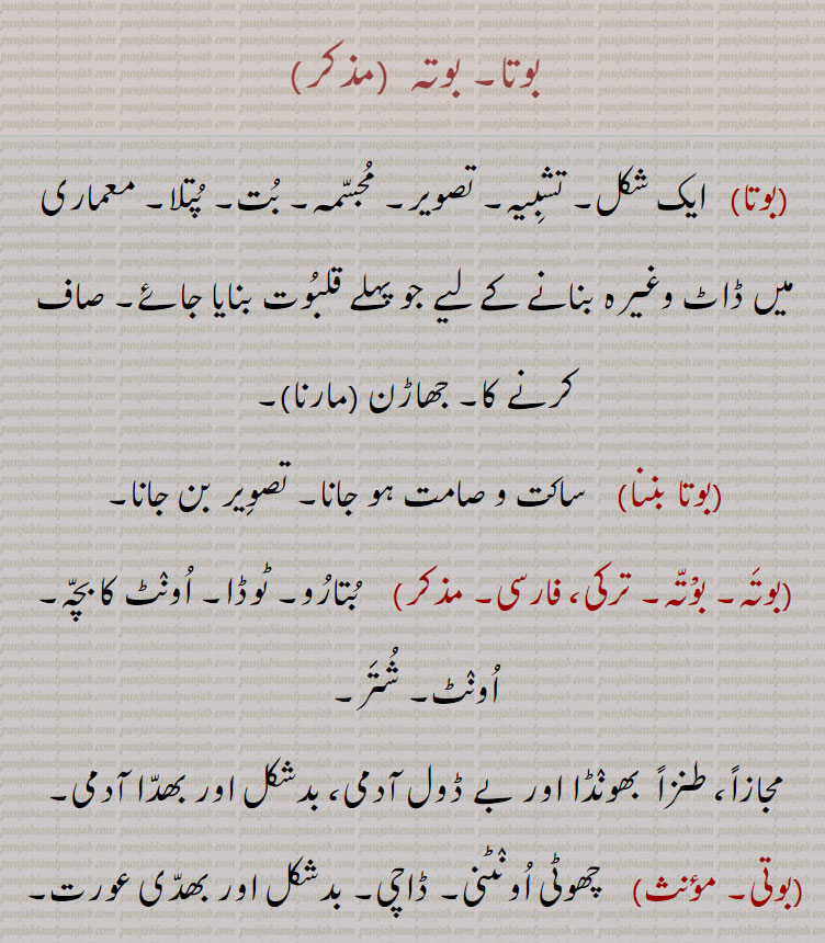 بوتا۔ بوتہ  ,بوتا   ایک شکل۔ تشبِیہ۔ تصویر۔ مُجسّمہ۔ بُت۔ پُتلا۔ معماری میں ڈاٹ وغیرہ بنانے کے لیے جو پہلے قلبُوت بنایا جائے۔ صاف کرنے کا۔ جھاڑن مارنا۔,بوتا بننا    ساکت و صامت ہو جانا۔ تصوِیر بن جانا۔,بوتَہ۔ بوْتّہ۔ ترکی، فارسی۔     بُتارُو۔ ٹوڈا۔ اُونٛٹ کا بچّہ۔ اُونٛٹ۔ شُتَر۔,مجازاً، طنزاً  بھونٛڈا اور بے ڈول آدمی، بدشکل اور بھدّا آدمی۔
بوتی۔     چھوٹی اُونٛٹنی۔ ڈاچی۔ بدشکل اور بھدّی عورت۔,بوتے  