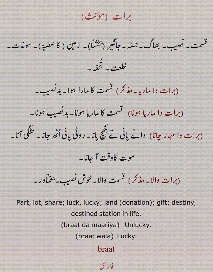 برات ,قسمت, نصیب, بھاگ,حصّہ,جاگیر (بخشنا), زمین ( کا عطیّہ), سوغات, خلعت, تُحفہ,برات دا ماریا,  قسمت کا مارا ہوا,بدنصیب,برات دا ماریا ہونا, قسمت کا ماریا ہونا,بدنصیب ہونا,برات دا مہار چانا,  دانے پانی تے کھچ پانا,روٹی پانی اُٹھ جانا, تنگی آنا,موت کاوقت آ جانا,برات والا,قسمت والا,خوش نصیب,بختاور,Part, lot, share; luck, lucky; land (donation); gift; destiny, destined station in life.,braat da maariya,  Unlucky,braat wala,  Lucky.,braat