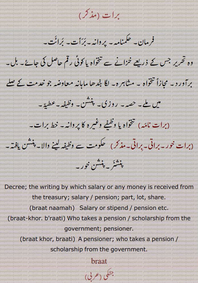 برات ,فرمان, حکمنامہ, پروانہ,بَرَأت, بَرائَت,وہ تحریر جس کے ذریعے خزانے سے تنخواہ یا کوئی رقم حاصل کی جائے, بل, برآورد, مجازاً تنخواہ , مشاہرہ, لگا بندھا ماہانہ معاوضہ جو خدمت کے صلے میں ملے, حصہ, روزی, پنشن, وظیفہ,عطیّہ,,برات نامَہ,  تنخواہ یا وظیفے وغیرہ کا پروانہ, خط برات,برات خور,براتی,براتی,  حکومت سے وظیفہ لینے والا,پنشن یافتہ, پنشنَر,پنشن خور,Decree; the writing by which salary or any money is received from the treasury; salary / pension; part, lot, share.,braat naamah,  Salary or stipend / pension etc.,braat-khor. b'raati, Who takes a pension / scholarship from the government; pensioner.,braat khor, braati,  A pensioner; who takes a pension / scholarship from the government.,braat,,ਬਰਾਤ  , ਜੰਞ,ਬਰਾਤ,ਬਰਾਤੀ