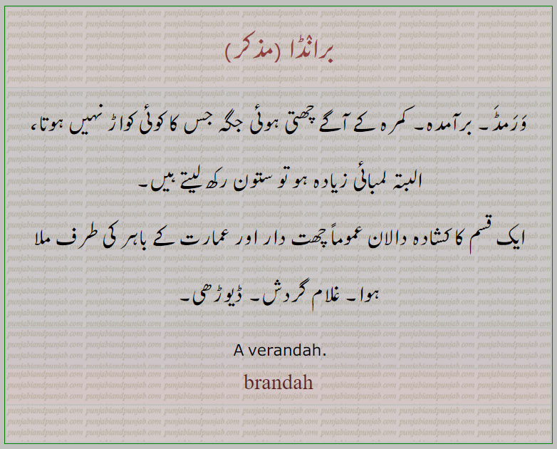 brandah,  ਬਰਾਂਡਾ, baraamdah,برآمدہ,  برانڈا,برانڈا,
ورمڈ۔ برآمدہ۔ کمرہ کے آگے چھتی ہوئی جگہ جس کا کوئی کواڑ نہیں ہوتا، البتہ لمبائی زیادہ ہو تو ستون رکھ لیتے ہیں,ایک قسم کا کشادہ دالان عموماً چھت دار اور عمارت کے باہر کی طرف ملا ہوا۔ غلام گردش۔ ڈیوڑھی۔, A verandah.,bramda,