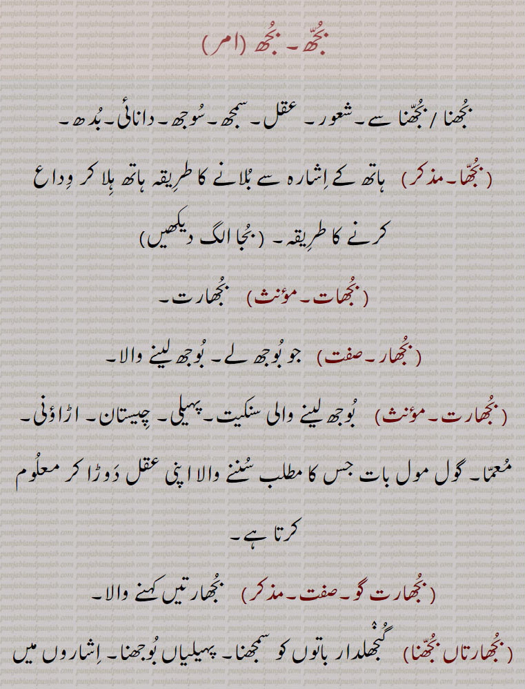 bujh,بجھ, ਬੂਝ, ਬੁਝਣਾ,بجھ۔ بجھ .بجھنا / بجھنا سے۔شعور۔ عقل۔سمجھ۔سوجھ۔دانائی۔بدھ۔. بجھا.  ہاتھ کے اشارہ سے بلانے کا طریقہ ہاتھ ہلا کر وداع کرنے کا طریقہ۔. بجھات.  بجھارت. بجھار.  جو بوجھ لے۔ بوجھ لینے والا۔.
. بجھارت.  بوجھ لینے والی سنکیت۔پہیلی۔ چیستان۔ اڑاؤنی۔ معما۔ گول مول بات جس کا مطلب سننے والا اپنی عقل دوڑا کر معلوم کرتا ہے, بجھارت گو,  بجھارتیں کہنے والا, بجھارتاں بجھنا,  گنجھلدار باتوں کو سمجھنا۔ پہیلیاں بوجھنا۔ اشاروں میں بات سمجھنا,