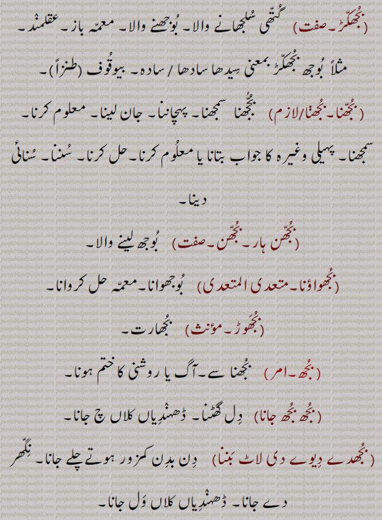 بجھکڑ,  گتھی سلجھانے والا۔ بوجھنے والا۔ معمہ باز۔عقلمند۔ مثلاً  بوجھ بجھکڑ بمعنی سیدھا سادھا / سادہ۔ بیوقوف (طنزاً), بجھنا۔بجھڽا,  بجھنا  سمجھنا۔ پہچاننا۔ جان لینا۔ معلوم کرنا۔ سمجھنا۔ پہیلی وغیرہ کا جواب بتانا یا معلوم کرنا۔حل کرنا۔ سننا۔ سنائی دینا,بجھن ہار۔بجھن,  بوجھ لینے والا,بجھواؤنا,  بوجھوانا۔معمہ حل کروانا,بجھوڑ, بجھارت, بجھ, بجھنا سے۔آگ یا روشنی کا ختم ہونا, بجھ بجھ جانا,   دل گھٹنا۔ ڈھہندیاں کلاں چ جانا, بجھدے دیوے دی لاٹ بننا,   دن بدن کمزور ہوتے چلے جانا۔ نگھر دے جانا۔ ڈھہندیاں کلاں ول جانا,