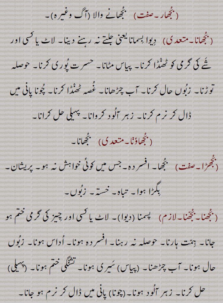  بجھار, بجھانے والا (آگ وغیرہ), بجھانا,  دیوا بسمانا یعنی جلتے نہ رہنے دینا۔ لاٹ یا کسی اور شے کی گرمی کو ٹھنڈا کرنا۔ پیاس مٹانا۔ حسرت پوری کرنا۔ حوصلہ توڑنا۔ زبوں حال کرنا۔ آب چڑھانا۔ غصہ ٹھنڈا کرنا۔ چونا پانی میں ڈال کر نرم کرنا۔ زہر آلود کروانا۔ پہیلی حل کرانا, بجھاؤڽا,  بجھانا,بجھڑا,  بجھا۔ افسردہ۔جس میں کوئی خواہش نہ ہو۔ پریشان۔ بگڑا ہوا۔ تباہ۔ خستہ۔ زبوں, بجھنا۔بجھنا,  پسمنا (دیوا)۔ لاٹ یا کسی اور چیز کی گرمی ختم ہو جانا۔ ہمت ہارنا۔ حوصلہ نہ رہنا۔ افسردہ ہونا۔ اداس ہونا۔ زبوں حال ہونا۔ آب چڑھنا۔ (پیاس) سیری ہونا۔ تشنگی ختم ہونا۔ (پہیلی) حل کرنا۔ زہر آلود ہونا۔(چونا) پانی میں ڈال کر نرم ہو جانا, 