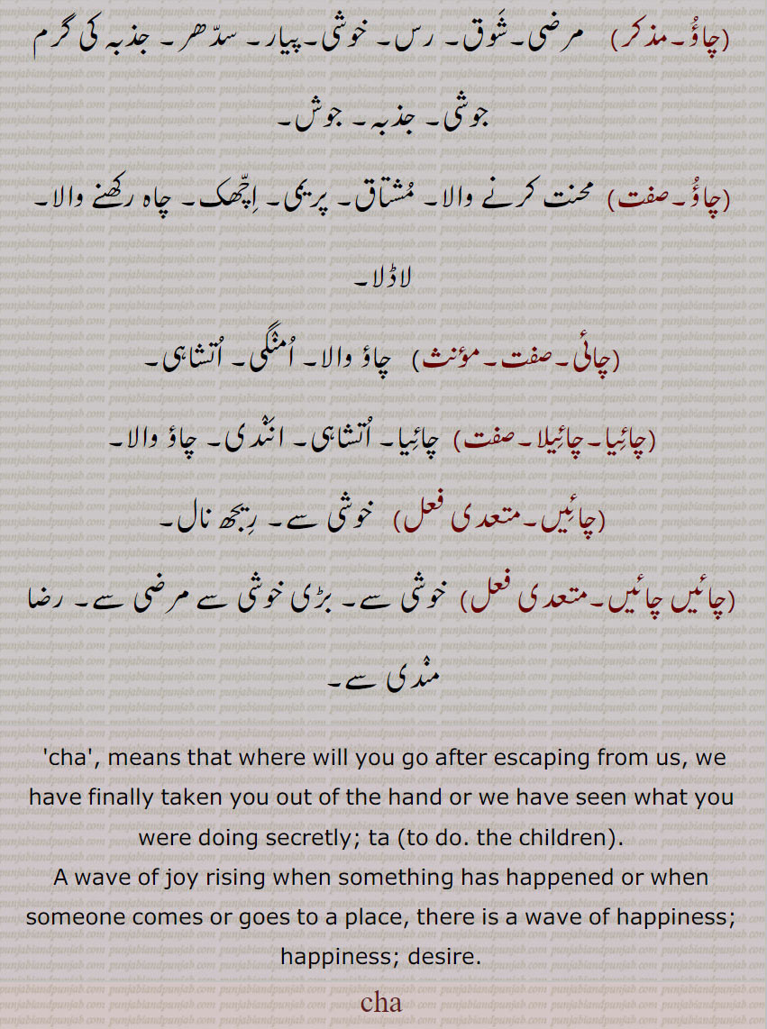 مرضی,شوق, رس, خوشی,پیار, سدھر, جذبہ کی گرم جوشی, جذبہ, جوش,چاؤ, محنت کرنے والا, مشتاق, پریمی, اچھک, چاہ رکھنے والا, لاڈلا,چائی, چاؤ والا, امنگی, اتشاہی,چائیا,چائیلا, چائیا, اتشاہی, انندی, چاؤ والا,چائیں,خوشی سے, ریجھ نال,چائیں چائیں, خوشی سے, بڑی خوشی سے مرضی سے, رضا مندی سے,cha', means that where will you go after escaping from us, we have finally taken you out of the hand or we have seen what you were doing secretly; ta (to do. the children).,A wave of joy rising when something has happened or when someone comes or goes to a place, there is a wave of happiness; happiness; desire.,cha, ਚਾ