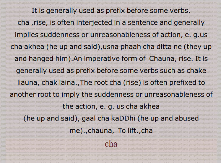 cha ,rise, is often interjected in a sentence and generally implies suddenness or unreasonableness of action, e. g.us cha akhea (he up and said),usna phaah cha dltta ne (they up and hanged him).An imperative form of  Chauna, rise. It is generally used as prefix before some verbs such as chake liauna, chak laina.,The root cha (rise) is often prefixed to another root to imply the suddenness or unreasonableness of the action, e. g. us cha akhea
(he up and said), gaal cha kaDDhi (he up and abused me).,chauna,  To lift.,cha,
