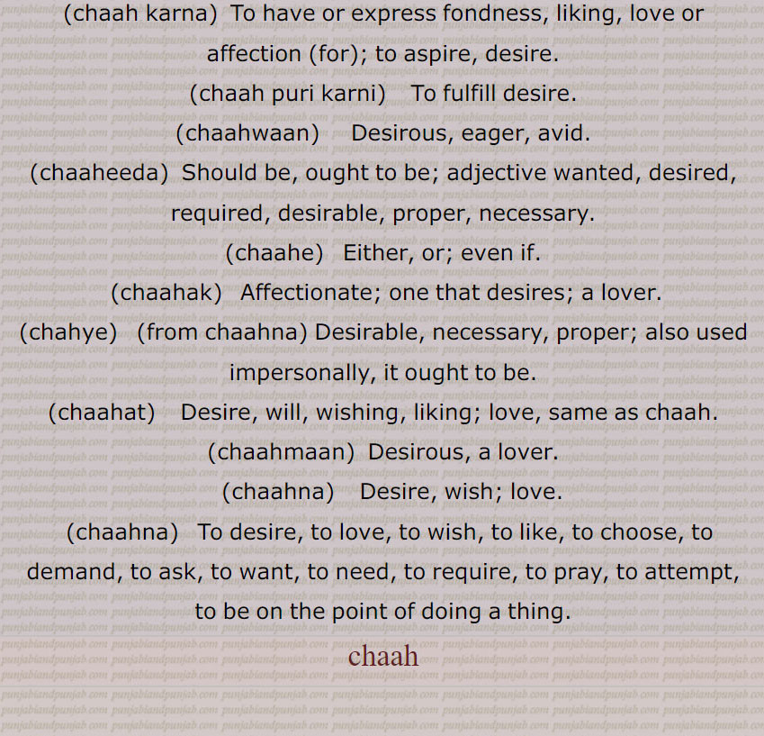   Affectionate; one that desires; a lover.,chahye, (from chaahna) Desirable, necessary, proper; also used impersonally, it ought to be.,chaahat,   Desire, will, wishing, liking; love, same as chaah.,chaahmaan,  Desirous, a lover.,chaahna,   Desire, wish; love.,chaahna,   To desire, to love, to wish, to like, to choose, to demand, to ask, to want, to need, to require, to pray, to attempt, to be on the point of doing a thing.,chaah,,ਹਰ੍ਹਟ,  ਚਹਾ,  ਚਾਹੀ,ਚਾਹ   ਛਕਾਉਣਾ, ਚਾਹਟਾ, ਚਾਹਦਾਨੀ,  ਚਾਹ ਪੱਤੀ, ਚਾਹ ਪਾਣੀ,  ਚਾਹ ਕਰਨਾ ,ਚਾਹ ਪੂਰੀ ਕਰਨੀ, ਚਾਹਵਾਨ ,  ਚਾਹੀਦਾ, ਚਾਹੁਣਾ ਹੁ , ਚਾਹੇ,   ਚਾਹਕ, ਚਾਹਯੇ, ਚਾਹਤ,ਚਾਹਮਾਨ,ਚਾਹਨਾ,  ਚਾਹਣਾ , ਹਰ੍ਹਟ,ਚਹਾ, ਚਾਹੀ,,ਚਾਹ   ਛਕਾਉਣਾ, ਚਾਹਟਾ, ਚਾਹਦਾਨੀ,  ਚਾਹ ਪੱਤੀ,  ਚਾਹ ਪਾਣੀ,  ਚਾਹ ਕਰਨਾ , ਚਾਹ ਪੂਰੀ ਕਰਨੀ,  ਚਾਹਵਾਨ , ਚਾਹੀਦਾ, ਚਾਹੁਣਾ ਹੁ ,  ਚਾਹੇ,   ਚਾਹਕ,ਚਾਹਯੇ, ਚਾਹਤ, ਚਾਹਮਾਨ, ਚਾਹਨਾ, ਚਾਹਣਾ،