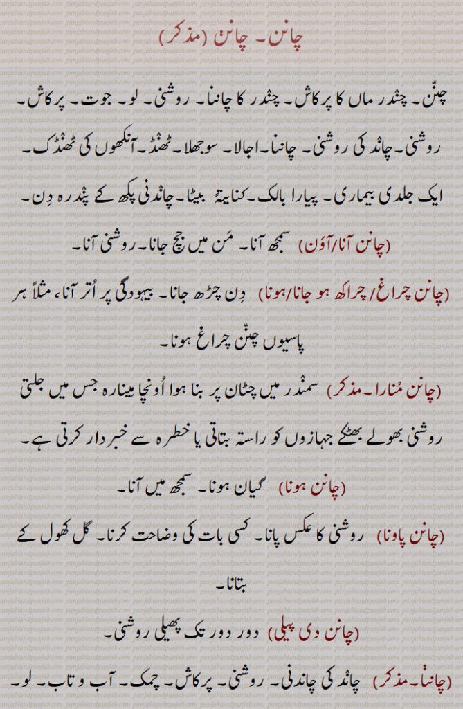 چانن, چانن ,چنن, چندر ماں کا پرکاش, چندر کا چاننا, روشنی, لو, جوت, پرکاش, روشنی,چاند کی روشنی, چاننا,اجالا, سوجھلا,ٹھنڈ,آنکھوں کی ٹھنڈک,ایک جلدی بیماری, پیارا بالک,کنایتہً  بیٹا,چاندنی پکھ کے پندرہ دن,چانن آنا/آون)  سمجھ آنا, من میں جچ جانا,روشنی آنا,چانن چراغ/ چراکھ ہو جانا/ہونا,دن چڑھ جانا, بیہودگی پر اتر آنا، مثلاً ہر پاسیوں چنن چراغ ہونا,چانن منارا,سمندر میں چٹان پر بنا ہوا اونچا مینارہ جس میں جلتی روشنی بھولے بھٹکے جہازوں کو راستہ بتاتی یا خطرہ سے خبردار کرتی ہے,چانن ہونا,  گیان ہونا, سمجھ میں آنا,چانن پاونا,  روشنی کا عکس پانا, کسی بات کی وضاحت کرنا, گل کھول کے بتانا,چانن دی پیلی,  دور دور تک پھیلی روشنی,چانن, چاند کی چاندنی, روشنی, پرکاش, چمک, آب و تاب, لو, 