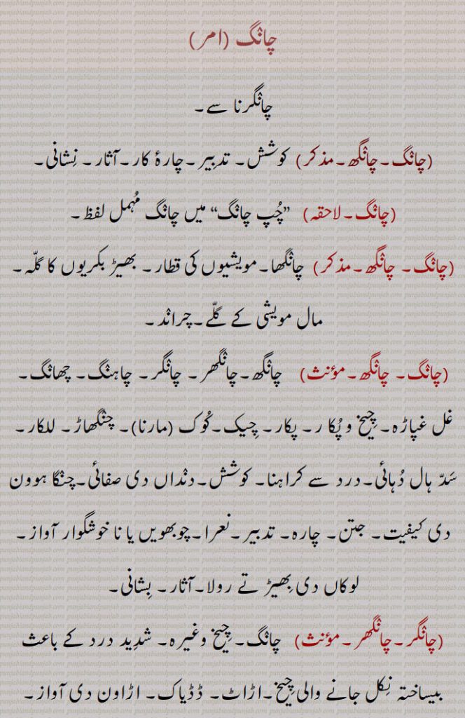 ,چانگرنا سے,چانگ,چانگھ,,  کوشش, تدبیر,چارۂ کار,آثار, نشانی,
,چانگ,لاحقہ,   ”چپ چانگ“ میں چانگ مہمل لفظ,چانگ, چانگھ,,  چانگھا,مویشیوں کی قطار, بھیڑ بکریوں کا گلہ,مال مویشی کے گلے,چراند,چانگ, چانگھ,,,    چانگھ,چانگھر, چانگر, چاہنگ, چھانگ, غل غپاڑہ, چیخ و پکا ر, پکار,چیک,کوک ,مارنا,, چنگھاڑ, للکار, سد ہال دہائی,درد سے کراہنا, کوشش,دنداں دی صفائی,چنگا ہوون دی کیفیت, جتن, چارہ, تدبیر,نعرا,چوبھویں یا نا خوشگوار آواز, لوکاں دی بھیڑ تے رولا,آثار, بشانی,چانگر,چانگھر,مؤںث,   چانگ, چیخ وغیرہ, شدید درد کے باعث بیساختہ نکل جانے والی چیخ,اڑاٹ, ڈڈیاک,اڑاون دی آواز, 