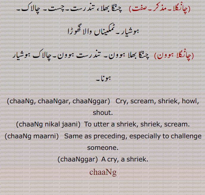 چانگلا,مذکر,صفت,    چنگا بھلا، تندرست,چست, چالاک, ہوشیار,ٹمکیناں والا گھوڑا,,چانگلا ہوون,   چنگا بھلا ہوون, تندرست ہوون,چالاک ہوشیار ہونا,,chaaNg, chaaNgar, chaaNggar,   Cry, scream, shriek, howl, shout.,,chaaNg nikal jaani,  To utter a shriek, shriek, scream.,,chaaNg maarni,   Same as preceding, especially to challenge someone.,chaaNggar,  A cry, a shriek.,chaaNg,ਚਾਂਗ, ਚਾਂਗਰ, ਚਾਂਗ ਨਿਕਲ਼ ਜਾਣੀ,  ਚਾਂਗ ਮਾਰਨੀ, 