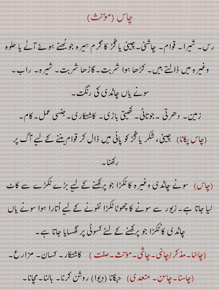 chas ,ਚਾਸ  ,  ਚਾਸਣੀ, ਚਾਕਸੂ,  ਚਾਸਕੂ, ਚਾਸ  ,  ਚਾਸਣੀ, ਚਾਕਸੂ,  ਚਾਸਕੂ, 
چاس,رس۔ شیرا۔ قوام۔ چاشنی۔چِینی یا گُڑ کا گرم سِیرہ جو بُھنے ہوئے آٹے یا حلوہ وغیرہ میں ڈالتے ہیں۔ کڑھا ہوا شربت۔گاڑھا شربت۔ شیرہ۔ راب۔ سونے یاں چانٛدی کی رنگت,زمین۔ دھرتی ۔جوتائی۔ کھیتی باڑی۔ کاشتکاری۔جنسی عمل۔کام,چاس پکانا,  چِینی، شکر یا گُڑ کو پانی میں ڈال کر قوام بننے کے لیے آگ پر رکھنا,سونے چانٛدی وغیرہ کا ٹکڑا جو پرکھنے کے لیے بڑے ٹکڑے سے کاٹ لیا جاتا ہے۔زیور سے سونے کا چھوٹا ٹکڑا نمُونے کے لیے اُتارا ہوا سونے یاں چانٛدی کا ٹُکڑا جو پرکھنے کے لئے کسوٹی پر گھسایا جاتا ہے,چاسّا,چاسّی۔چاشی, کاشتکار۔ کسان۔