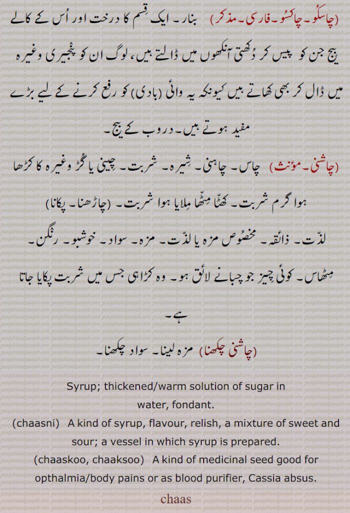  مزارع,چاسنا۔چاسن, جگانا (دِیوا) روشن کرنا۔ بالنا۔مچانا,چاسکُو۔چاکسُو,  بنار۔ ایک قِسم کا درخت اور اُس کے کالے بِیج جن کو  پیس کر دُکھتی آنکھوں میں ڈالتے ہیں، لوگ ان کو پنٛجیری وغیرہ میں ڈال کر بھی کھاتے ہیں کیونکہ یہ وائی (بادی) کو رفع کرنے کے لیے بڑے مفید ہوتے ہیں۔دروب کے بیج,چاشنی, چاس۔ چاہنی۔ شِیرہ۔ شربت۔ چِینی یا گُڑ وغیرہ کا کڑھا ہوا گرم شربت۔ کھٹّا مِٹّھا مِلایا ہوا شربت,
لذّت۔ ذائقہ۔ مخصُوص مزہ یا لذّت۔ مزہ۔ سواد۔ خوشبو۔ رنٛگن۔ مِٹھاس۔ کوئی چِیز جو چبانے لائق ہو۔ وہ کڑاہی جس میں شربت پکایا جاتا ہے,چاشنی چکھنا, مزہ لینا۔ سواد چکھنا,Syrup; thickened/warm solution of sugar in
water, fondant.,chaasni,   A kind of syrup, flavour, relish, a mixture of sweet and sour; a vessel in which syrup is prepared.,chaaskoo, chaaksoo,   A kind of medicinal seed good for
opthalmia/body pains or as blood purifier, Cassia absus.