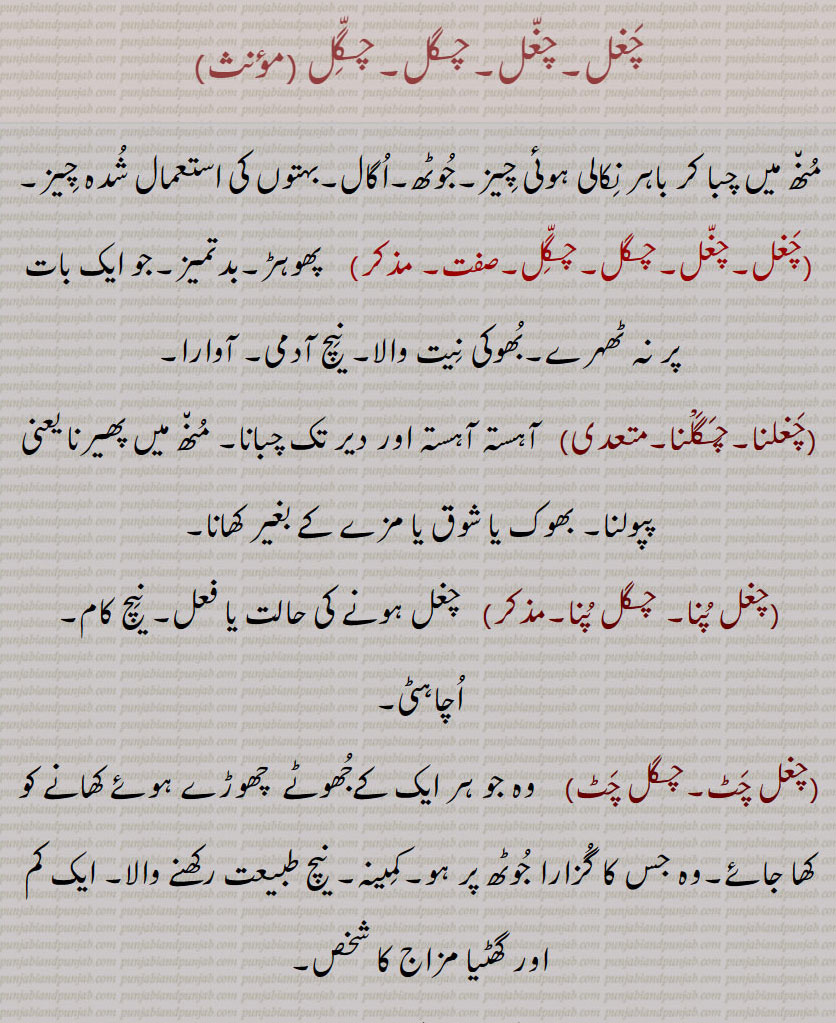 چغل,چغل,چگل,چگّل ,منھ میں چبا کر باہر نکالی ہوئی چیز,جوٹھ,اگال,بہتوں کی استعمال شدہ چیز,چغل,چغل,چگل,چگّل, پھوہڑ,بدتمیز,جو ایک بات پر نہ ٹھہرے,بھوکی نیت والا, نیچ آدمی, آوارا,چغلنا,چگلْنا, آہستہ آہستہ اور دیر تک چبانا, منھ میں پھیرنا یعنی پپولنا, بھوک یا شوق یا مزے کے بغیر کھانا,چغل پنا, چگل پنا,چغل ہونے کی حالت یا فعل, نیچ کام, اچاہٹی,چغل چٹ,چگل چٹ)    وہ جو ہر ایک کےجھوٹے  چھوڑے ہوئے کھانے کو کھا جائے,وہ جس کا گزارا جوٹھ پر ہو,کمینہ, نیچ طبیعت رکھنے والا, ایک کم اور گھٹیا مزاج کا شخص,چغلانا,چگلانا,چغلوانا,چگلوانا,چغلاؤنا,چگلاؤنا,    
,چگل,  ترکستان کے ایک شہر کا نام جہاں کے باشندے خوبصورتی اور تیر اندازی میں مشہور ہیں,