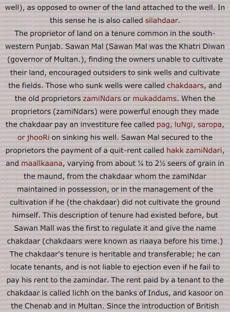 Chakdaar, the owner of the chak (well) or circular wooden frame on which the masonry cylinder of a well is built. Hence chakdaar means owner of the well , owner of the bricks of the well, as opposed to owner of the land attached to the well. In this sense he is also called silahdaar.,The proprietor of land on a tenure common in the south-western Punjab. Sawan Mal (Sawan Mal was the Khatri Diwan (governor of Multan.), finding the owners unable to cultivate their land, encouraged outsiders to sink wells and cultivate the fields. Those who sunk wells were called chakdaars, and the old proprietors zamiNdars or mukaddams. When the proprietors (zamiNdars) were powerful enough they made the chakdaar pay an investiture fee called pag, luNgi, saropa, or jhooRi on sinking his well. Sawan Mal secured to the proprietors the payment of a quit-rent called hakk zamiNdari, and maallkaana, varying from about ¼ to 2½ seers of grain in the maund, from the chakdaar whom the zamiNdar maintained in possession, or in the management of the cultivation if he (the chakdaar) did not cultivate the ground himself. This description of tenure had existed before, but Sawan Mall was the first to regulate it and give the name chakdaar (chakdaars were known as riaaya before his time.) The chakdaar's tenure is heritable and transferable; he can locate tenants, and is not liable to ejection even if he fail to pay his rent to the zamindar. The rent paid by a tenant to the chakdaar is called lichh on the banks of Indus, and kasoor on the Chenab and in Multan. Since the introduction of British rule the chakdaars have been called inferior proprietors (maalikaan adna) and the old proprietors (maalikaan ala) superior proprietors; also see chakk, pag, luNgi, siropa , jhooRi, maallkaana.
silahdaar - chakdaar,silahdar - chakdar
