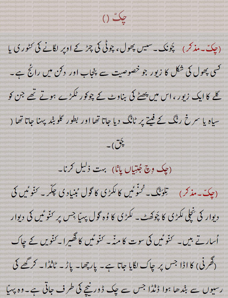 ਚਕੱ,  ਚੱਕ ਪਾਉਣਾ, ਚੱਕਬੰਦੀ,چکّ,چَونک۔سیس پھول، چوٹی کی چڑ کے اوپر لگانے کی کٹوری یا کسی پھول کی شکل کا زیور جو خصوصیت سے پنجاب اور دکن میں رائج ہے,گلے کا ایک زیور، اس میں پھٹے کی بناوٹ کے چوکور ٹکڑے ہوتے تھے جن کو سیاہ یا سرخ رنٛگ کے فیتے پر ٹانٛگ دیا جاتا تھا اور بطور گلوبنٛد پہنا جاتا تھا ( چَق),چک وِچ جُتِیاں پاڽا,   بہت ذلیل کرنا, تِلوَنٛگ۔ کُن٘وئیں کا لکڑی کا گول بُنیادی چکّر۔ کن٘وئیں کی دیوار کی نِچلی لکڑی کا چَوکھٹ۔ لکڑی کا وُہ گول پہیّا جِس پر کن٘وئیں کی دیوار اُسارتے ہیں۔  کن٘وئیں کی سوت کا من٘ہ۔ کن٘وئیں کا گھیرا۔کن٘ویں کے چاک (گھرنی) کا اڈا جس پر چاک لگایا جاتا ہے۔ پارچھا۔ پاڑ۔ ٹانٛڈا۔ کرگھے کی رسیوں سے بنٛدھا ہوا ڈنٛڈا جس سے چک ڈور نیچے کی طرف جاتی ہے۔وہ پہیّا جس پر چرس یا ڈول کی رسی کھن٘چی جاتی ہے,