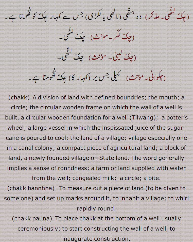 چکّ لٹّھی, وہ ہتّھی (لاٹھی یا لکڑی) جس سے کمہار چکّ کو گُھماتا ہے,چکّ لکّر, چکّ لٹّھی,چکّ لیٹی,  چکّ لٹّھی,چکوائی,  کِیلی جس پر (کمہار کا) چکّ گُھومتا ہے,chakk, A division of land with defined boundries; the mouth; a circle; the circular wooden frame on which the wall of a well is built, a circular wooden foundation for a well (Tilwang);  a potter's wheel; a large vessel in which the inspissated juice of the sugar-cane is poured to cool; the land of a village; village especially one in a canal colony;