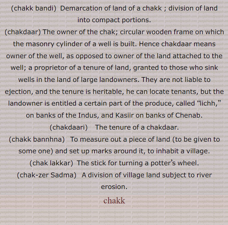 a compact piece of agricultural land; a block of land, a newly founded village on State land. The word generally implies a sense of ronndness; a farm or land supplied with water from the well; congealed milk;  a circle; a bite.,chakk bannhna,  To measure out a piece of land (to be given to some one) and set up marks around it, to inhabit a village; to whirl rapidly round., chakk pauna,  To place chakk at the bottom of a well usually ceremoniously; to start constructing the wall of a well, to inaugurate construction.,chakk bandi,  Demarcation of land of a chakk ; division of land into compact portions. ,chakdaar, The owner of the chak; circular wooden frame on which the masonry cylinder of a well is built. Hence chakdaar means owner of the well, as opposed to owner of the land attached to the well; a proprietor of a tenure of land, granted to those who sink wells in the land of large landowners. They are not liable to ejection, and the tenure is heritable, he can locate tenants, but the landowner is entitled a certain part of the produce, called  lichh, ,on banks of the Indus, and Kasiir on banks of Chenab. ,chakdaari , The tenure of a chakdaar. ,chakk bannhna,  To measure out a piece of land (to be given to some one) and set up marks around it, to inhabit a village.,chak lakkar,  The stick for turning a potter’s wheel.,chak-zer Sadma,A division of village land subject to river erosion.,chakk, chak,