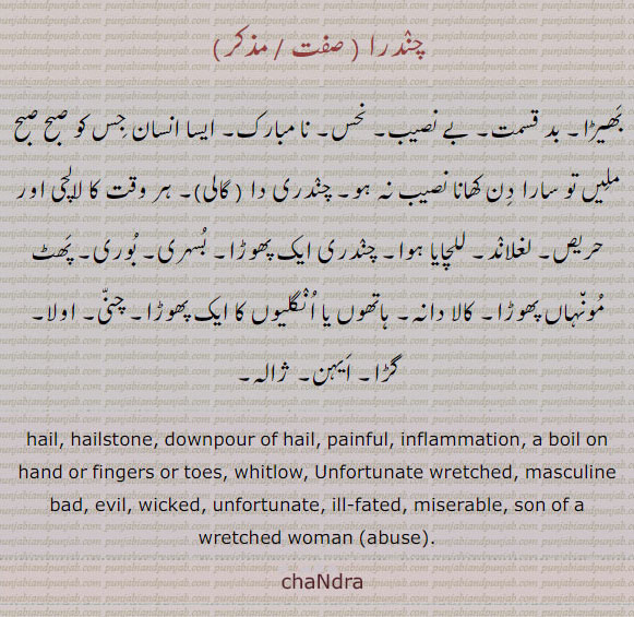 چندرا ,chaNdara,chandra, ਚੰਦਰਾ,hail. hailstone. downpour of hail. painful. inflammation. a boil on hand of fingers or toes. whitlow. unfortunate wretched. masculine bad. evil. wicked. unfortunate. ill fated. miserable. son of a wretched women abuse. chandra.,بھیڑا۔ بدقسمت۔ بے نصیب۔ نحس۔ نامبارک۔ ایسا انسان جس کو صبح ملیں تو سارا دن کھانا نصیب نہ ہو۔ چندری دا۔ گالی۔ ہر وت کا لالچی اور حریص۔ للچایا ہوا۔ چندری ایک پھوڑا۔ بُسری۔ بوری۔ پھٹ مونہاں پھوڑا۔ کالا دانہ۔ ہاتھوں یا انگلیوں کا پھوڑا۔ چنی۔ اولا۔ گڑا۔ ایہن۔ ژالہ۔ ژالا