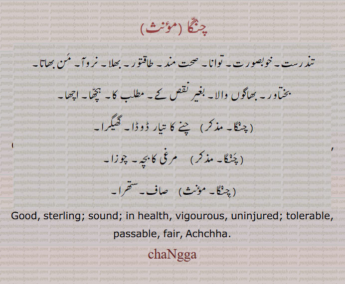 چنگا, changga,changa, ਚੰਗਾੱ, تندرست۔ خوبصورت۔ صحت مند۔ طاقتور۔ بھلا۔ نروآ۔ من بھاتا۔ بختاور۔ بھوگوں والا۔ بغیر نقص کے۔ مطلب کا۔ ہچھا۔ اچھا۔ چنے کا تیار ڈوڈا۔ گھیکرا۔ مرغی کا بچہ۔ چوزا۔ صاف۔ ستھرا۔
Good, sterling; sound; in health, vigourous, uninjured; tolerable, passable, fair, Achchha.