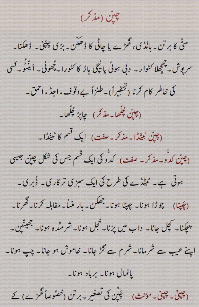 چپن۔ مٹی کا برتن۔ ہانڈی۔ گھڑے یا چاٹی کا ڈھکن۔ ڈھکنا۔ سرپوش۔ چھچھلا کٹورا۔ دبی ہوئی یا نیچی ہاڑ کا کٹورا۔ چھونی۔ اینٹو۔ کسی کی خاطر کام کرنا۔ بے وقوف۔ اجڈ۔ احمق۔ چپن چلھا۔ چاپڑ چلھا۔ چپن ٹینڈا۔ چپن کدو۔ کدو کی قسم ڈبری۔چوڑا ہونا۔ چپٹا ہونا۔ جھکن۔ ہار ماننا۔ مقابلہ کرنا گھرنا۔ پچکنا۔ کچل جانا۔ داب میں پڑنا۔ خجل ہونا۔ شرمندہ ۔ جھینپن۔ عیب سے شرمانا۔ خاموش ہو جانا۔ چپ ہو جانا۔ برباد ہونا۔