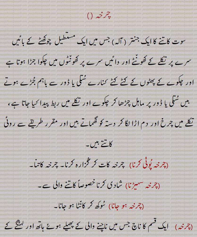  charkha , ਚਰਖਾ,چرخہ ,سوت کاتنے کا ایک جنتر ( آلہ) جس میں ایک مستطیل  چوکھٹے  کے بائیں سرے پر تکلے کے کھونٹے اور دائیں سرے پر کھونٹوں میں چکوا جڑا ہوتا ہے اور چکوے کے پھٹوں کے کٹے کٹے  کنارے ستلی یا ڈور سے باہم جڑے ہوتے ہیں ستلی یا ڈور پر ماہل چڑھا کر چکوے اور تکلے میں ربط پیدا کیا جاتا ہے، تکلے میں چرخ اور دم اڑا لگا کر دستہ کو گھماتے ہیں اور مقرر طریقے سے روئی کاتتے ہیں,چرخہ پوڽی کرنا,   چرخہ کات کر گزارہ کرنا, چرخہ کاتنا,چرخہ سہیڑنا,شادی کرنا خصوصاً کاتنے والی سے,چرخہ ہو جانا,  سوکھ کر کانٹا ہو جانا,چرخہ,ایک قسم کا ناچ جس میں ناچنے والی کے پھیلے ہوئے ہاتھ اور