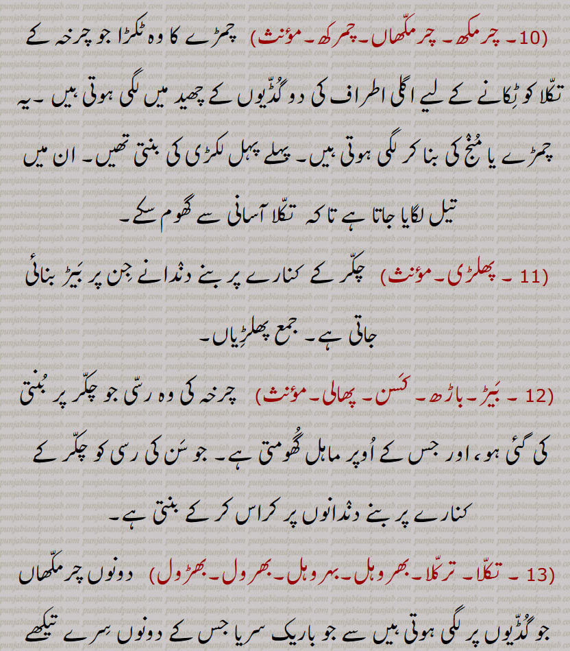 چرمکھ, چرمکھاں,چمرکھ, چمڑے کا وہ ٹکڑا جو چرخہ کے تکلا کو ٹکانے کے لیے اگلی اطراف کی دو گڈیوں کے چھید میں لگی ہوتی ہیں ,یہ  چمڑے یا منج کی بنا کر لگی ہوتی ہیں, پہلے پہل لکڑی کی بنتی تھیں, ان میں تیل لگایا جاتا ہے تا کہ  تکلا آسانی سے گھوم سکے, پھلڑی,چکر کے  کنارے پر بنے دندانے جن پر بیڑ بنائی جاتی ہے, جمع پھلڑیاں,بیڑ,باڑھ, کسن, پھالی, چرخہ کی وہ رسی جو چکر پر بنتی کی گئی ہو، اور جس کے اوپر ماہل گھومتی ہے, جو سن کی رسی کو چکر کے  کنارے پر بنے دندانوں پر کراس کر کے بنتی ہے, تکلا, ترکلا,بھروہل,بہروہل,بھرول,بھڑول,دونوں چرمکھاں جو گڈیوں پر لگی ہوتی ہیں سے جو باریک سریا جس کے دونوں سرے تیکھے ہوتے ہیں 