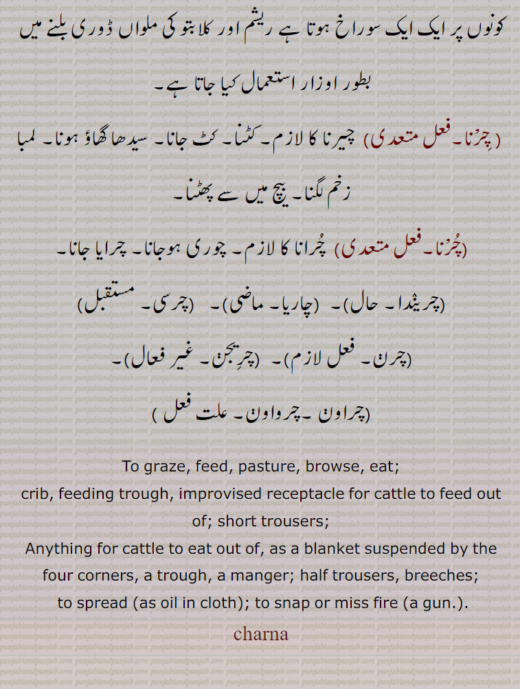  چمڑے کا ایک گرہ (قریب دو انچ) مربع ٹکڑا اس کے چاروں کونوں پر ایک ایک سوراخ ہوتا ہے ریشم اور کلابتو کی ملواں ڈوری بلنے میں بطور اوزار استعمال کیا جاتا ہے,, چِرْنا,فعل متعدی)  چیرنا کا لازم, کٹنا, کٹ جانا, سیدھا گھاؤ ہونا, لمبا زخم لگنا, بیچ میں سے پھٹنا, چرانا کا لازم, چوری ہوجانا, چرایا جانا,چریندا,چاریا,چرسی,چرن,چرِیجن,چراون ,چرواون, ,,To graze, feed, pasture, browse, eat;, crib, feeding trough, improvised receptacle for cattle to feed out of; short trousers;,Anything for cattle to eat out of, as a blanket suspended by the four corners, a trough, a manger; half trousers, breeches;,to spread (as oil in cloth); to snap or miss fire (a gun.).,charna, چرنا ,charna ,  ਚਰਨਾ
