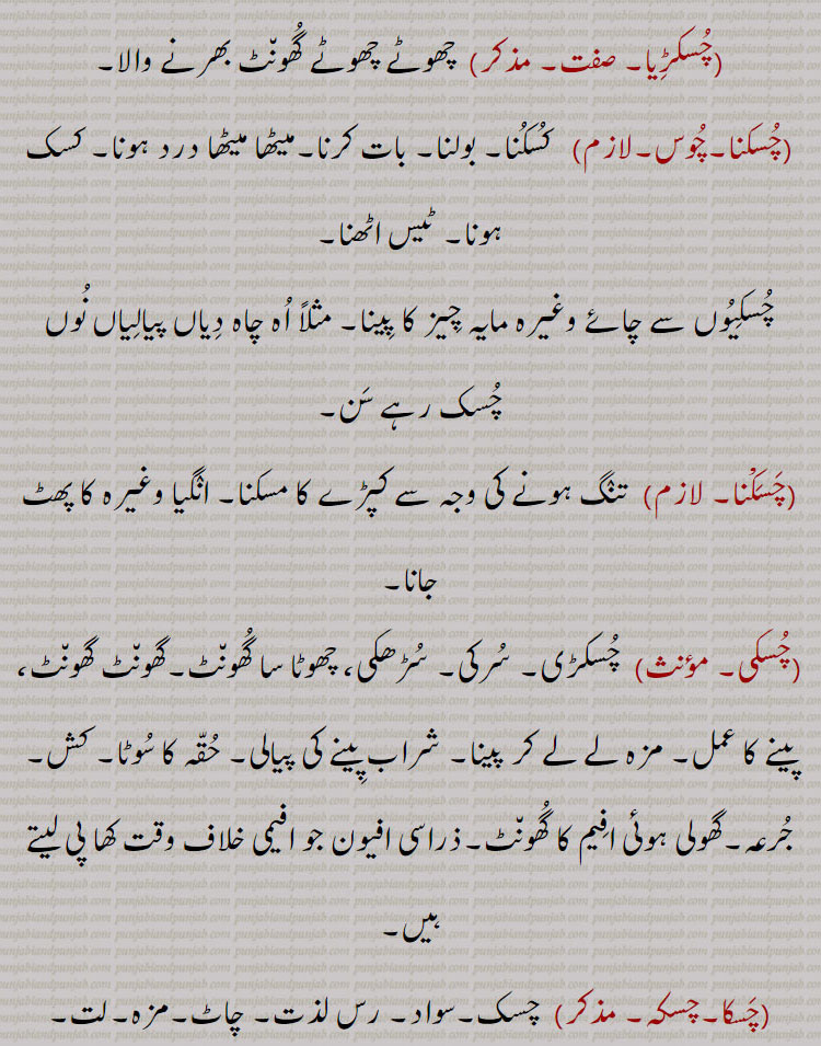  چسکڑِا۔ چھوٹے چھوٹے گھونٹ۔ چسکنا چوس۔ کسکنا۔ بولنا۔ کسک۔چسکنا۔ کپڑے کا مسکنا۔ پھٹ جانا۔ چسکی۔ سرکی۔ سڑھکی۔ مزہ لے کر۔ حقہ کا سوٹا۔ کش۔سواد۔ جھس۔ چاہ۔ عیاش۔ بدکار۔ بری عادت۔ چسکا۔ چسکا لاؤنا۔ میٹھی چیز کھانا۔ چسکے باز۔ 