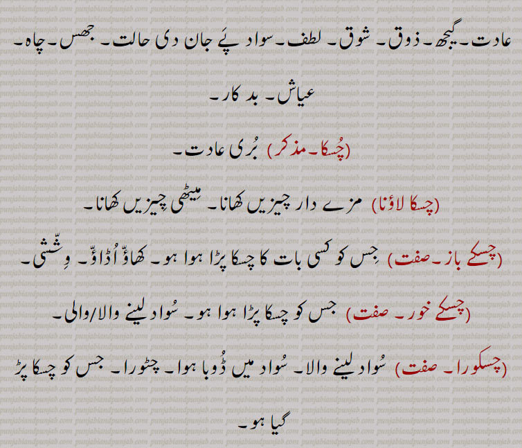  چسکی۔ سرکی۔ سڑھکی۔ مزہ لے کر۔ حقہ کا سوٹا۔ کش۔سواد۔ جھس۔ چاہ۔ عیاش۔ بدکار۔ بری عادت۔ چسکا۔ چسکا لاؤنا۔ میٹھی چیز کھانا۔ چسکے باز۔ وششی۔ چسکے خور۔ جس کو چسکا ہو۔ چسکورا۔ سواد لینے والا۔ چٹورا۔ جس کو چسکا پڑ گیا ہو۔ چسکیل۔ چٹورا۔ لنڈھا۔
