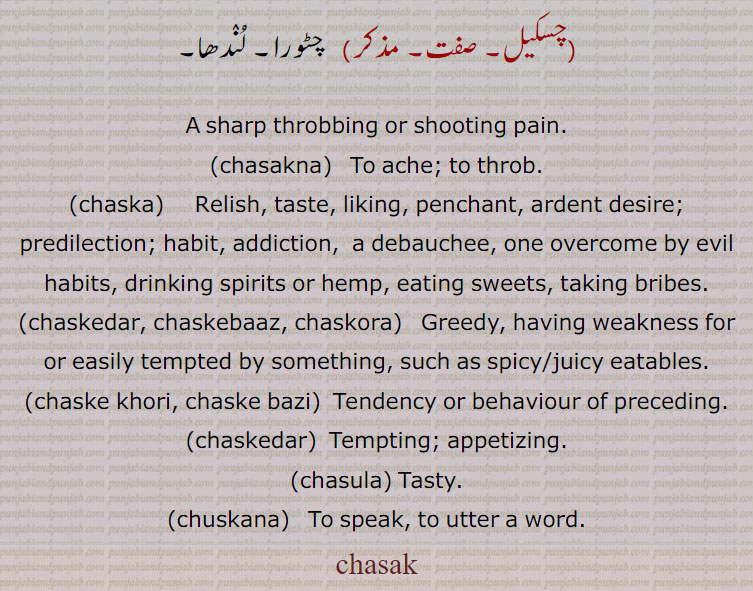 سک,چسک,چسکنا,چسکورا,چسک,چسکڑ,چسکڑیا,چسکنا,چوس,چسکنا,چسکی,چسکا۔چسکہ,چسکا,چسکا لاؤنا,چسکے باز,چسکے خور,چسکورا,چسکیل,chasak`,ਚਸਕੇਦਾਰ,chaskedar, chaskebaaz, chaskora, ਚਸਕੇਬਾਜ   ,ਚਸਕੋਰਾ ,چسکےخوری ,ਚਸਕੇਖੋਰੀ ,chaske khori, chaske bazi,  ਚਸਕੇਬਾਜੀ ,چسکےدار  ,chaskedar,  ਚਸਕੇਦਾਰ,چسکےبازی ,چسولا ,chasula,,chaska,  chasakna, ਚਸਕਣਾ ,chuskana, ਚੁਸਕਣਾ,,chasdaar،Tasty,meaning in Urdu,meaning in English, meaning in Urdu and English,,chasak,ਚਸਕ,chasak ,A sharp throbbing or shooting pain;Chis, Chobh, Chubhak.، ਚਸਕਣਾ chasakna, To ache; to throb., ਚਸਕਾ, chaska,Relish, taste, predilection, ardent desire; habit: chaskebaj,   Voluptuous, sensual; one who lives to gratify the appetites, a person of sensual habits, an epicure, a volup tuary, a debauchee:—chaskebaji,  Sensuality, epicureanism, voluptuousness., ਚਸਕੂ chasku , See Chaksu, to speak. to utter a word. tasty.tempting. appetizing..