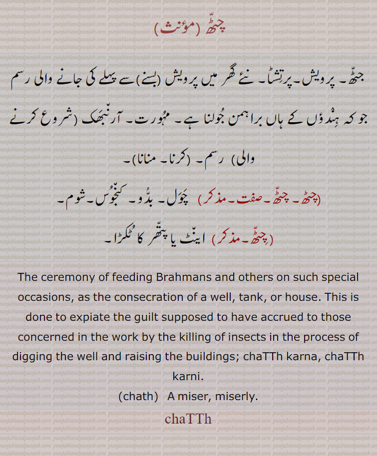  چٹھ ,chatth,ਚਠੱ,چٹھا ,  chaTTha  , ਚਠੂੱ,
چٹھ ,جٹھ, پرویش,پرتشٹا, نئے گھر میں پرویش (بسنے)سے پہلے کی جانے والی رسم جو کہ ہندؤں کے ہاں براہمن جولنا ہے,مہورت, آرنبھک (شروع کرنے والی) رسم,  چٹھ کرنا,چٹھ منانا ,چٹھ, چٹھ, چول, بدُو, کنجوس,شوم, اینٹ یا پتھر کا  ٹکڑا,The ceremony of feeding Brahmans and others on such special occasions, as the consecration of a well, tank, or house. This is done to expiate the guilt supposed to have accrued to those concerned in the work by the killing of insects in the process of digging the well and raising the buildings; chaTTh karna, chaTTh karni.chath A miser, miserly.chaTTh