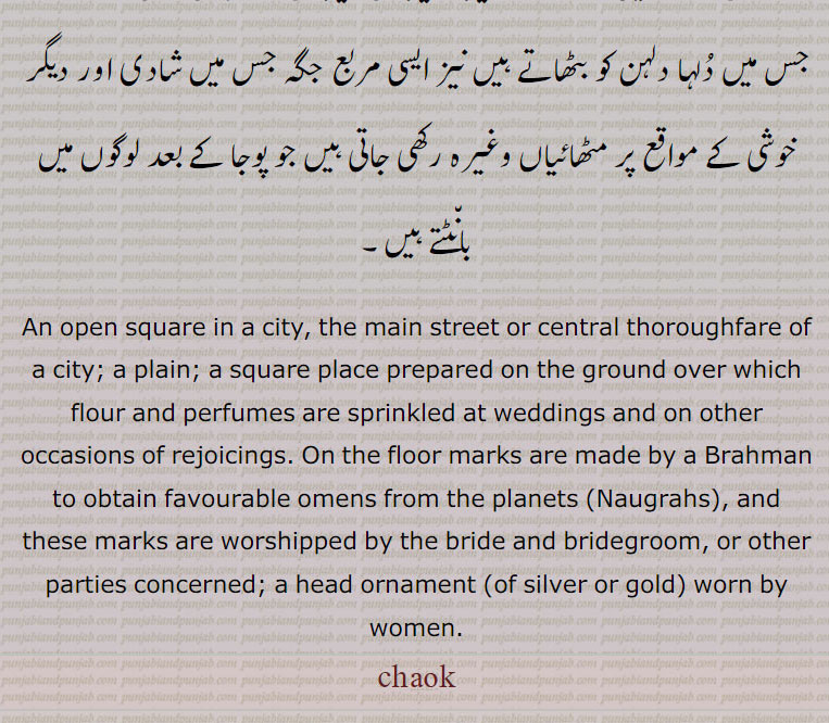 جس میں دُلہا دلہن کو بٹھاتے ہیں نیز ایسی مربع جگہ جس میں شادی اور دیگر خوشی کے مواقع پر مٹھائیاں وغیرہ رکھی جاتی ہیں جو پوجا کے بعد لوگوں میں بان٘ٹتے ہیں,An open square in a city, the main street or central thoroughfare of a city; a plain; a square place prepared on the ground over which flour and perfumes are sprinkled at weddings and on other occasions of rejoicings. On the floor marks are made by a Brahman to obtain favourable omens from the planets (Naugrahs), and these marks are worshipped by the bride and bridegroom, or other parties concerned; a head ornament (of silver or gold) worn by women.chauk, chaok,