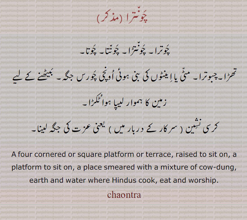 ਚੌਤਰਾ  ,ਚੌਂਤਾ, ਚੌਂਤਰਾਚੌਂਤਡ਼ਾ,chaunta, , chauntara, chauntara,chauntra, chauntra،chaotra,,چونترا,چوترا, چونتڑا, چونتا, چوتا,تھڑا,چبوترا, مٹی یا اینٹوں کی بنی ہوئی اونچی چورس جگہ, بیٹھنے کے لیے زمین کا ہموار لیپا ہوا ٹکڑا,کرسی نشین ( سرکار کے دربار میں )  یعنی عزت کی جگہ لینا, A four cornered or square platform or terrace, raised to sit on, a platform to sit on, a place smeared with a mixture of cow-dung, earth and water where Hindus cook, eat and worship.,chaontra,chaonta, , chaontara, chaontara,chaontra, chaontra,chautra,chaotra