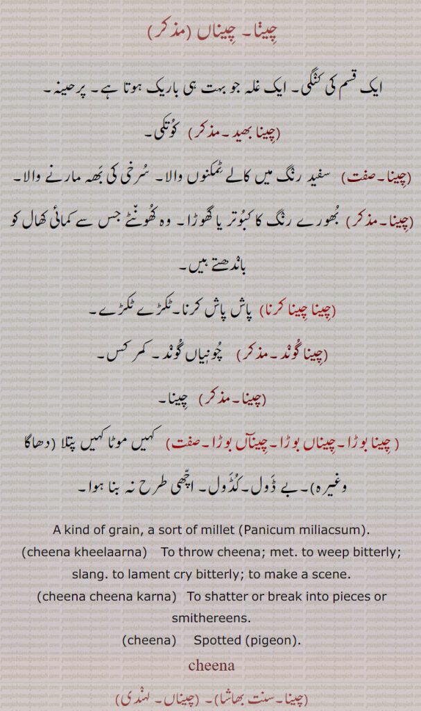  ,چینا بھید,چینا چینا کرنا,چینا گوند, چینا بوڑا,چیناں بوڑا,چیناں بوڑا,cheena kheelaarna, ਚੀਣਾ ਖਿਲਾਰਨਾ,cheena cheena karna, ਚੀਣਾ ਚੀਣਾ ਕਰਨਾ,cheena,  ਚੀਨਾ cheena , ਚੀਣਾ  ,ਚੀਨਾ چیڽا, چیناں ,ایک قسم کی کنگی, ایک غلہ جو بہت ہی باریک ہوتا ہے, پرحینہ,چینا بھید, کوتکی,چینا,سفید رنگ میں کالے ٹمکنوں والا, سرخی کی بھہ مارنے والا, بھورے رنگ کا کبوتر یا گھوڑا, وہ کھونٹے جس سے کمائی کھال کو باندھتے ہیں,چینا چینا کرنا, پاش پاش کرنا,ٹکڑے ٹکڑے,چینا گوند,  چونٖیاں گوند, کمر کس,چینا, چینا,چینا بوڑا,چیناں بوڑا,چینآں بوڑا,   کہیں موٹا کہیں پتلا (دھاگا وغیرہ),بے ڈول,کڈول, اچھی طرح نہ بنا ہوا,A kind of grain, a sort of millet (Panicum miliacsum).,cheena kheelaarna,    To throw cheena; met. to weep bitterly; slang. to lament cry bitterly; to make a scene.,cheena cheena karna,To shatter or break into pieces or smithereens.,cheena, Spotted (pigeon),cheena,,china